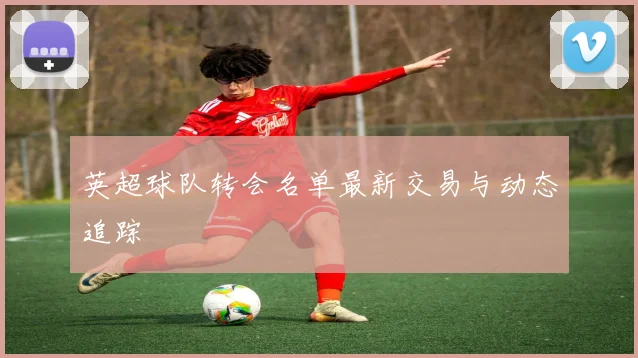 英超球队转会名单最新交易与动态追踪