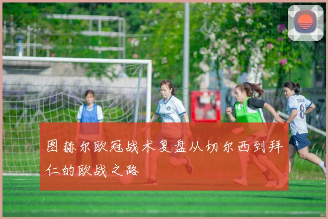 图赫尔欧冠战术复盘从切尔西到拜仁的欧战之路
